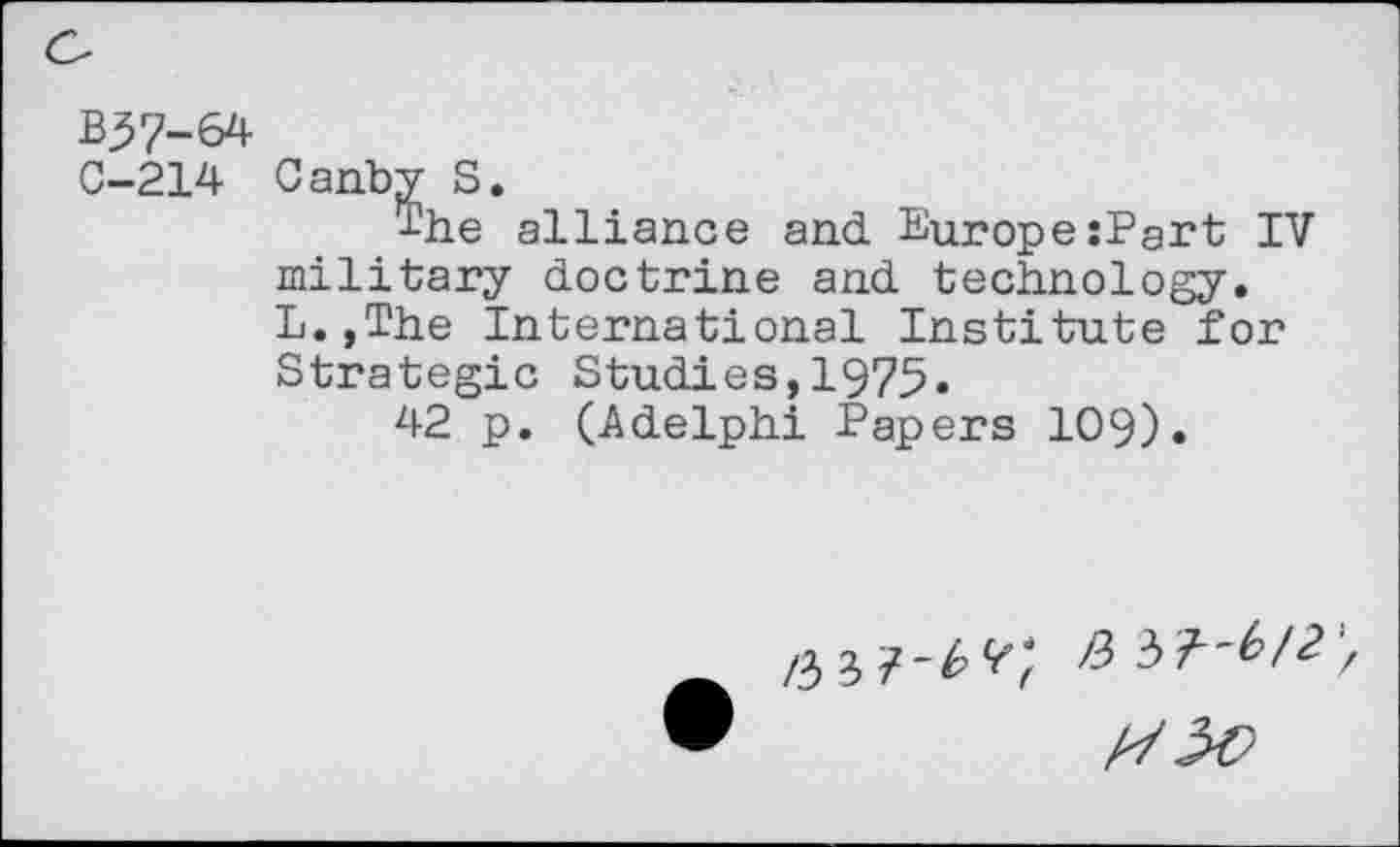 ﻿B37-64
C-214 Canby S.
The alliance and Europe:Pgrt IV military doctrine and technology. L.,The International Institute for Strategic Studies,1975»
42 p. (Adelphi Papers 109).
/3 3 7-^^; >3 37”^/^